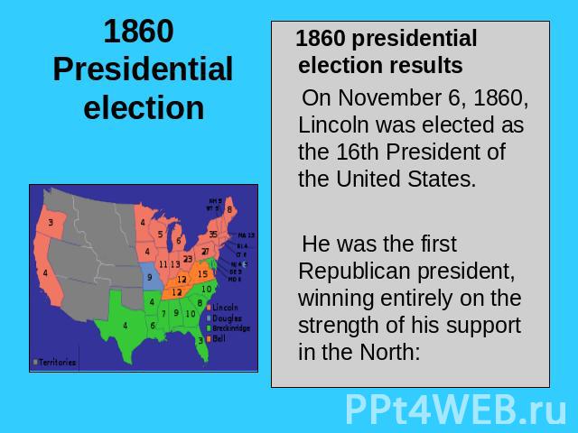 1860 Presidential election 1860 presidential election results On November 6, 1860, Lincoln was elected as the 16th President of the United States. He was the first Republican president, winning entirely on the strength of his support in the North: