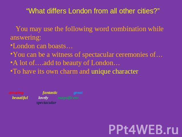 “What differs London from all other cities?” You may use the following word combination while answering:London can boasts…You can be a witness of spectacular ceremonies of…A lot of….add to beauty of London…To have its own charm and unique character …