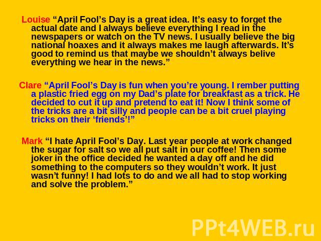 Louise “April Fool’s Day is a great idea. It’s easy to forget the actual date and I always believe everything I read in the newspapers or watch on the TV news. I usually believe the big national hoaxes and it always makes me laugh afterwards. It’s …
