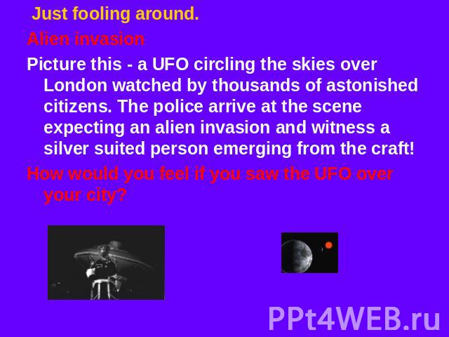 Just fooling around. Alien invasionPicture this - a UFO circling the skies over London watched by thousands of astonished citizens. The police arrive at the scene expecting an alien invasion and witness a silver suited person emerging from the craft…