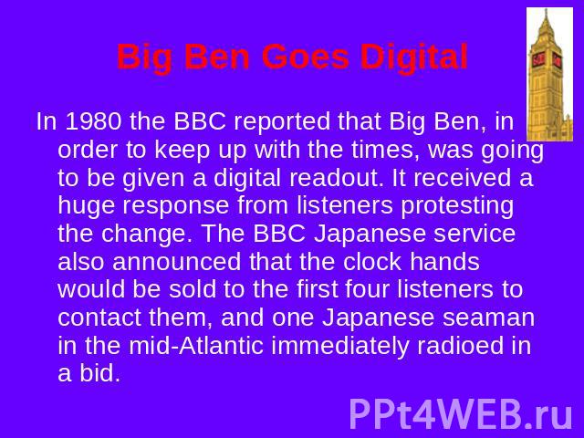 Big Ben Goes Digital In 1980 the BBC reported that Big Ben, in order to keep up with the times, was going to be given a digital readout. It received a huge response from listeners protesting the change. The BBC Japanese service also announced that t…