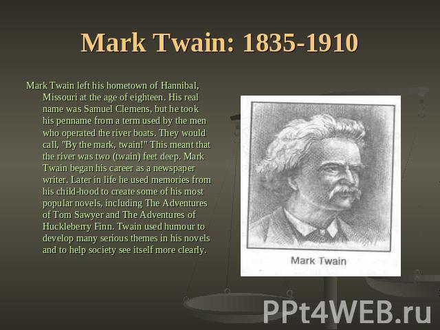 Mark Twain: 1835-1910 Mark Twain left his hometown of Hannibal, Missouri at the age of eighteen. His real name was Samuel Clemens, but he took his penname from a term used by the men who operated the river boats. They would call, 