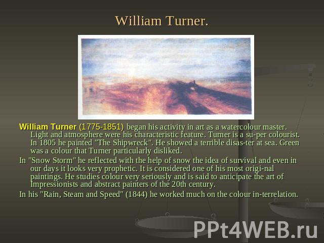 William Turner. William Turner (1775-1851) began his activity in art as a watercolour master. Light and atmosphere were his characteristic feature. Turner is a super colourist. In 1805 he painted 