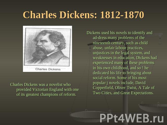 Charles Dickens: 1812-1870 Dickens used his novels to identify and address many problems of the nineteenth century, such as child abuse, unfair labour practices, unjustices in the legal system, and weaknesses in education, Dickens had experienced ma…