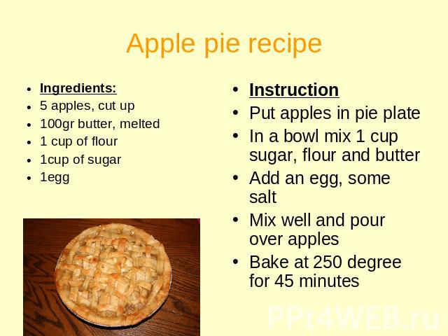 Apple pie recipe Ingredients:5 apples, cut up100gr butter, melted1 cup of flour1cup of sugar1egg InstructionPut apples in pie plateIn a bowl mix 1 cup sugar, flour and butterAdd an egg, some saltMix well and pour over applesBake at 250 degree for 45…