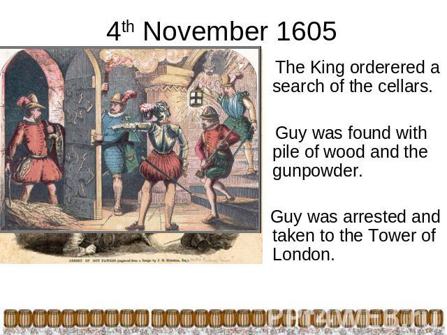 4th November 1605 The King orderered a search of the cellars. Guy was found with pile of wood and the gunpowder. Guy was arrested and taken to the Tower of London.