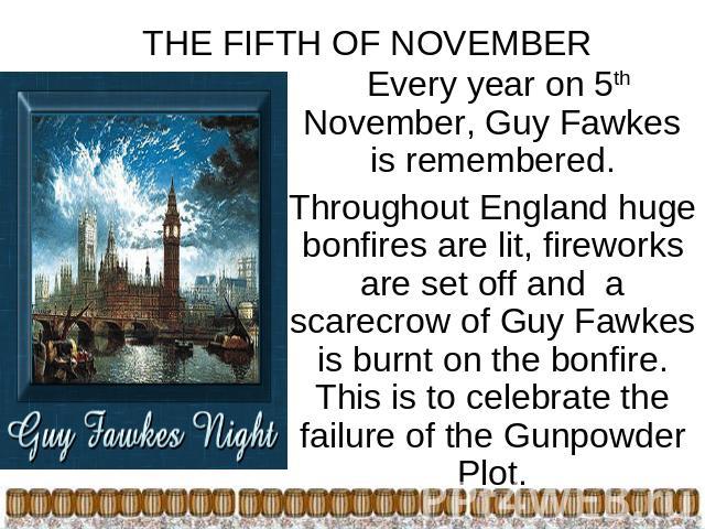 THE FIFTH OF NOVEMBER Every year on 5th November, Guy Fawkes is remembered.Throughout England huge bonfires are lit, fireworks are set off and a scarecrow of Guy Fawkes is burnt on the bonfire. This is to celebrate the failure of the Gunpowder Plot.