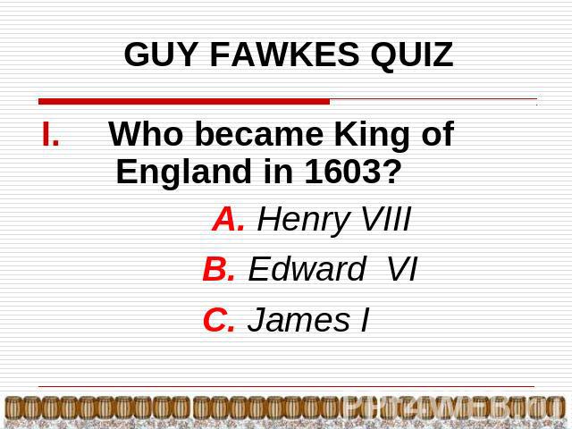 GUY FAWKES QUIZ Who became King of England in 1603? А. Henry VIII B. Edward VI C. James I