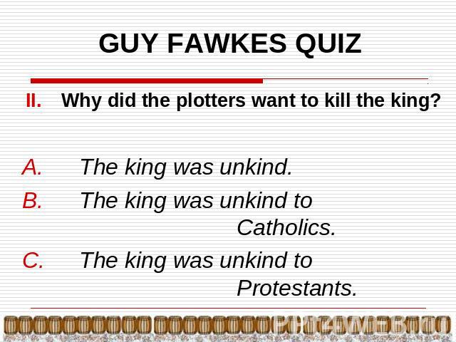 GUY FAWKES QUIZ Why did the plotters want to kill the king? The king was unkind.The king was unkind to Catholics.The king was unkind to Protestants.