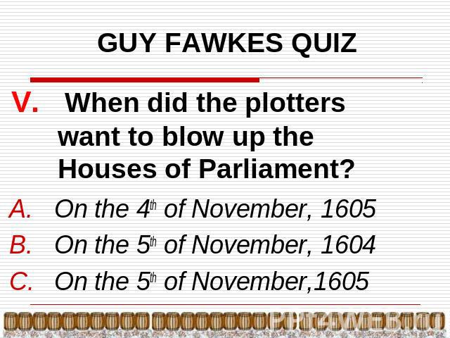 GUY FAWKES QUIZ V. When did the plotters want to blow up the Houses of Parliament? On the 4th of November, 1605On the 5th of November, 1604On the 5th of November,1605