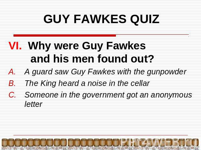 GUY FAWKES QUIZ VI. Why were Guy Fawkes and his men found out?A guard saw Guy Fawkes with the gunpowderThe King heard a noise in the cellarSomeone in the government got an anonymous letter