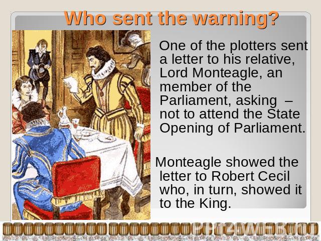 Who sent the warning? One of the plotters sent a letter to his relative, Lord Monteagle, an member of the Parliament, asking – not to attend the State Opening of Parliament. Monteagle showed the letter to Robert Cecil who, in turn, showed it to the King.