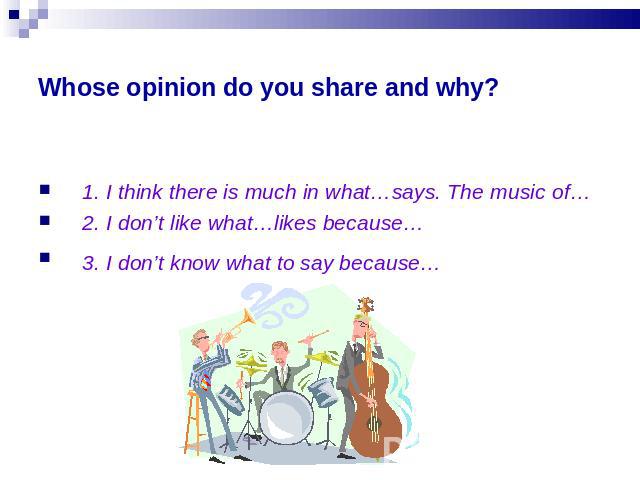 Whose opinion do you share and why? 1. I think there is much in what…says. The music of…2. I don’t like what…likes because…3. I don’t know what to say because…