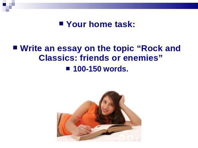 Your home task:Write an essay on the topic “Rock and Classics: friends or enemies”100-150 words.