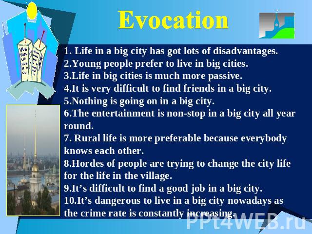 Evocation 1. Life in a big city has got lots of disadvantages.2.Young people prefer to live in big cities.3.Life in big cities is much more passive.4.It is very difficult to find friends in a big city.5.Nothing is going on in a big city.6.The entert…