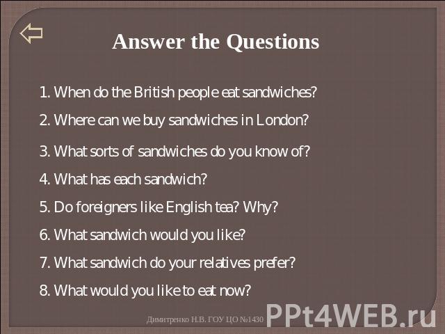 Answer the Questions 1. When do the British people eat sandwiches? 2. Where can we buy sandwiches in London? 3. What sorts of sandwiches do you know of? 4. What has each sandwich? 5. Do foreigners like English tea? Why? 6. What sandwich would you li…