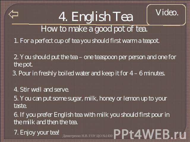 4. English Tea How to make a good pot of tea. 1. For a perfect cup of tea you should first warm a teapot. 2. You should put the tea – one teaspoon per person and one for the pot. 3. Pour in freshly boiled water and keep it for 4 – 6 minutes. 4. Stir…