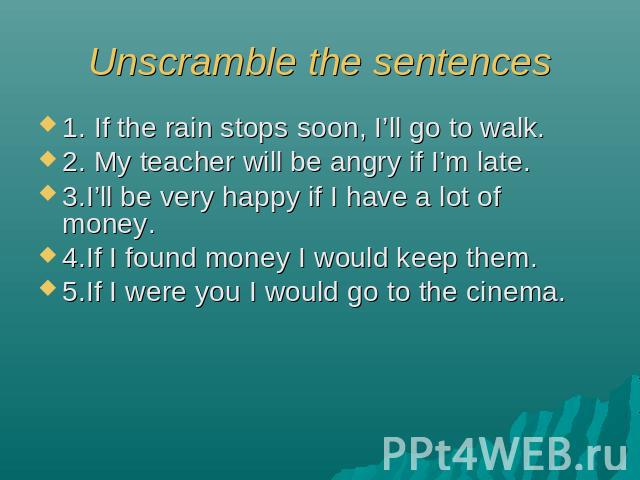 Unscramble the sentences 1. If the rain stops soon, I’ll go to walk.2. My teacher will be angry if I’m late.3.I’ll be very happy if I have a lot of money.4.If I found money I would keep them.5.If I were you I would go to the cinema.