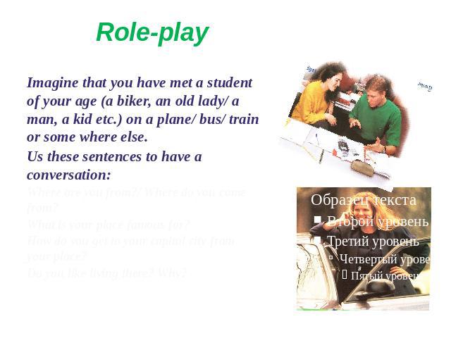 Role-play Imagine that you have met a student of your age (a biker, an old lady/ a man, a kid etc.) on a plane/ bus/ train or some where else.Us these sentences to have a conversation:Where are you from?/ Where do you come from?What is your place fa…