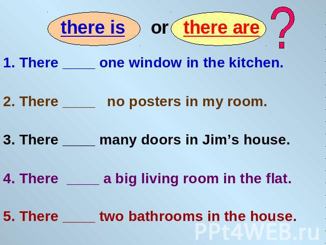 1. There ____ one window in the kitchen. 2. There ____ no posters in my room. 3. There ____ many doors in Jim’s house. 4. There ____ a big living room in the flat. 5. There ____ two bathrooms in the house.