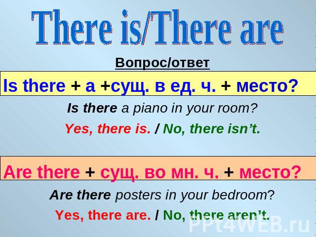 There is/There are Вопрос/ответIs there + a +сущ. в ед. ч. + место?Is there a piano in your room?Yes, there is. / No, there isn’t.Are there + сущ. во мн. ч. + место?Are there posters in your bedroom?Yes, there are. / No, there aren’t.