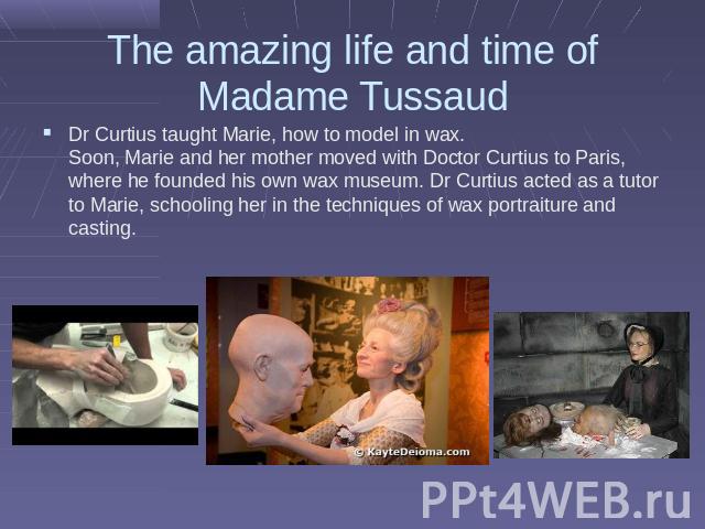 The amazing life and time of Madame Tussaud Dr Curtius taught Marie, how to model in wax. Soon, Marie and her mother moved with Doctor Curtius to Paris, where he founded his own wax museum. Dr Curtius acted as a tutor to Marie, schooling her in the …