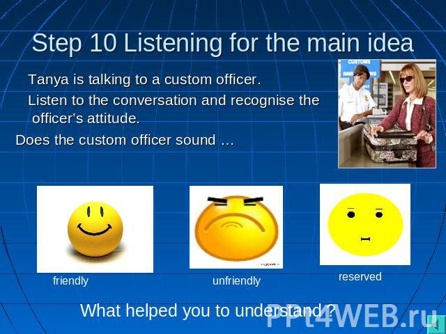 Step 10 Listening for the main idea Tanya is talking to a custom officer. Listen to the conversation and recognise the officer’s attitude.Does the custom officer sound … What helped you to understand ?