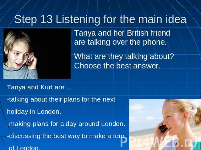 Step 13 Listening for the main idea Tanya and her British friend are talking over the phone. What are they talking about? Choose the best answer. Tanya and Kurt are … -talking about their plans for the next holiday in London.-making plans for a day …