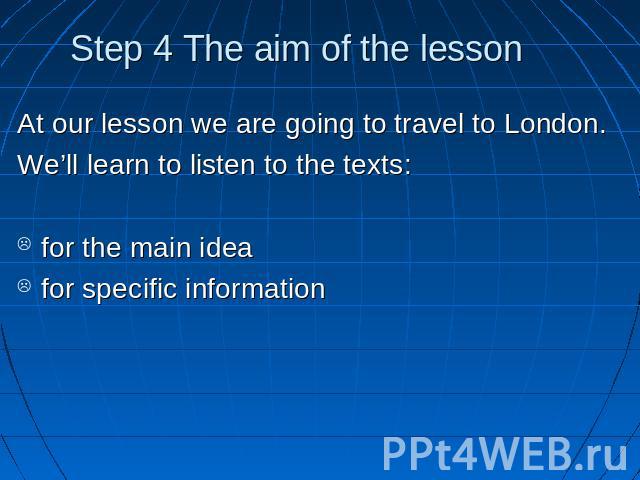 Step 4 The aim of the lesson At our lesson we are going to travel to London.We’ll learn to listen to the texts: for the main ideafor specific information