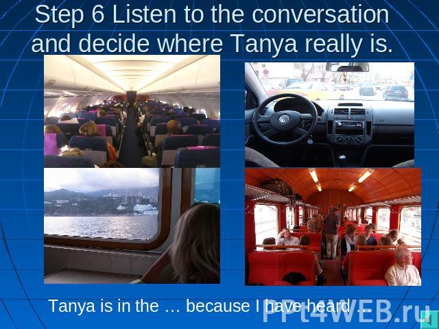 Step 6 Listen to the conversation and decide where Tanya really is. Tanya is in the … because I have heard …