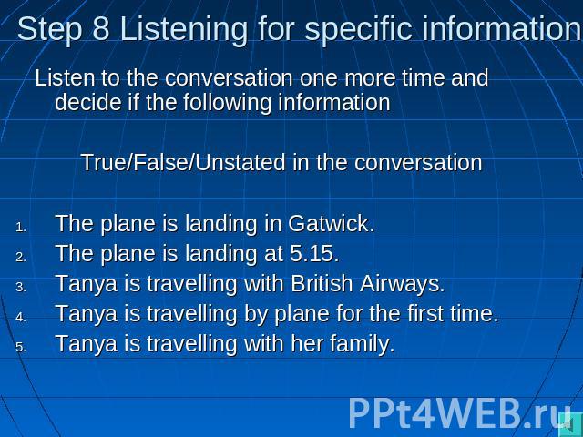 Step 8 Listening for specific information Listen to the conversation one more time and decide if the following informationTrue/False/Unstated in the conversationThe plane is landing in Gatwick.The plane is landing at 5.15.Tanya is travelling with Br…