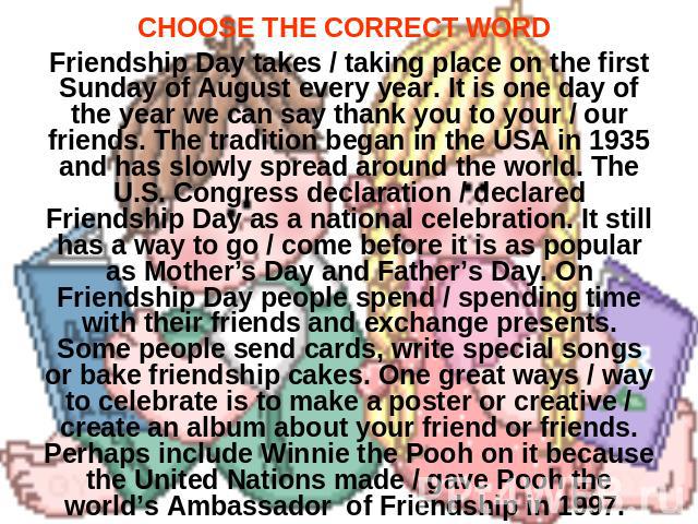 CHOOSE THE CORRECT WORD Friendship Day takes / taking place on the first Sunday of August every year. It is one day of the year we can say thank you to your / our friends. The tradition began in the USA in 1935 and has slowly spread around the world…