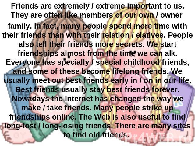 Friends are extremely / extreme important to us. They are often like members of our own / owner family. In fact, many people spend more time with their friends than with their relation / elatives. People also tell their friends more secrets. We star…