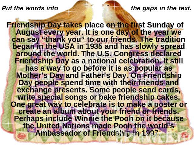 Put the words into the gaps in the text. Friendship Day takes place on the first Sunday of August every year. It is one day of the year we can say “thank you” to our friends. The tradition began in the USA in 1935 and has slowly spread around the wo…