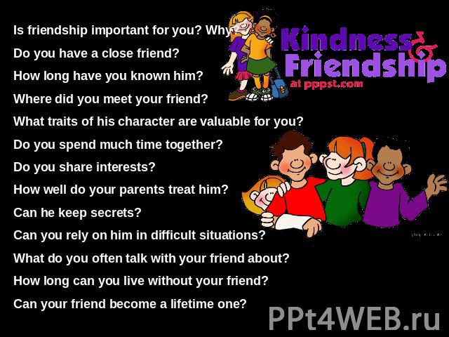 Is friendship important for you? Why?Do you have a close friend?How long have you known him?Where did you meet your friend?What traits of his character are valuable for you?Do you spend much time together?Do you share interests?How well do your pare…