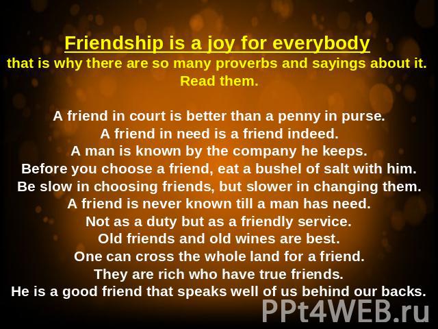 Friendship is a joy for everybody that is why there are so many proverbs and sayings about it. Read them.A friend in court is better than a penny in purse.A friend in need is a friend indeed.A man is known by the company he keeps.Before you choose a…