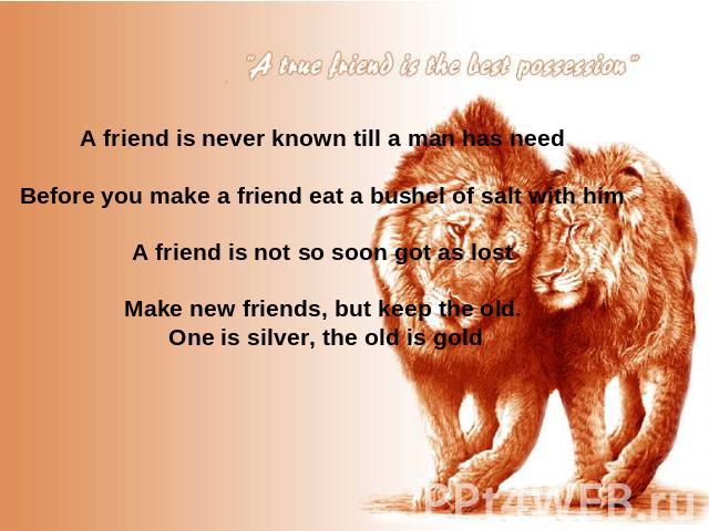 A friend is never known till a man has need Before you make a friend eat a bushel of salt with him A friend is not so soon got as lost Make new friends, but keep the old. One is silver, the old is gold