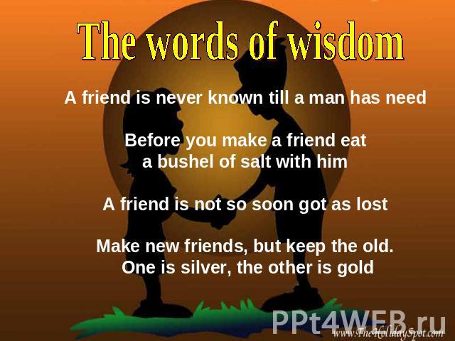 The words of wisdom A friend is never known till a man has need Before you make a friend eat a bushel of salt with him A friend is not so soon got as lost Make new friends, but keep the old. One is silver, the other is gold