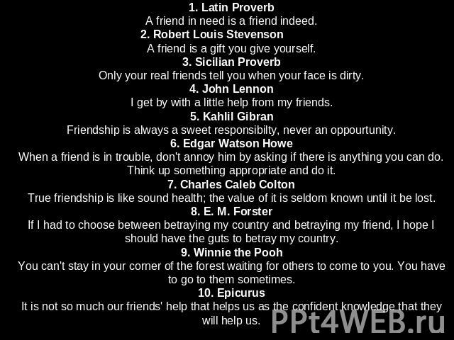 1. Latin ProverbA friend in need is a friend indeed.2. Robert Louis StevensonA friend is a gift you give yourself.3. Sicilian ProverbOnly your real friends tell you when your face is dirty.4. John LennonI get by with a little help from my friends.5.…