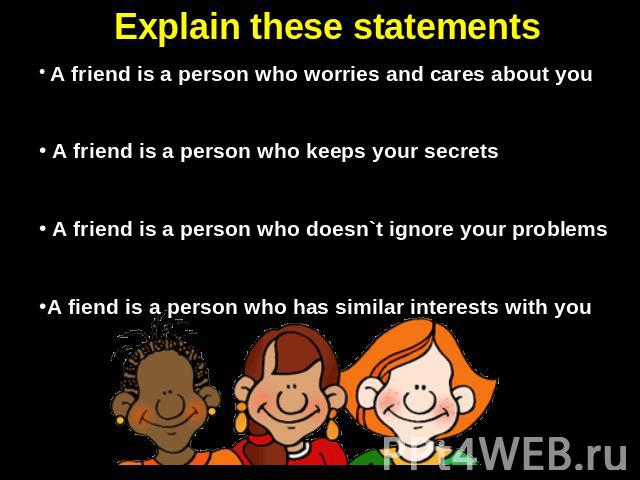 Explain these statements A friend is a person who worries and cares about you A friend is a person who keeps your secrets A friend is a person who doesn`t ignore your problemsA fiend is a person who has similar interests with you