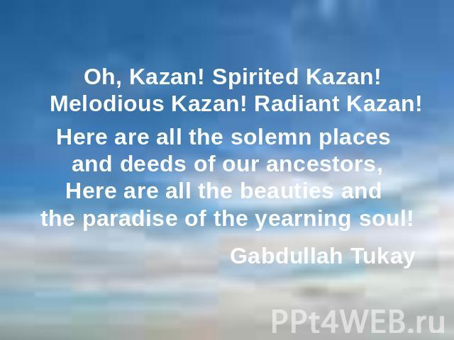 Here are all the solemn places and deeds of our ancestors,Here are all the beauties and the paradise of the yearning soul! Oh, Kazan! Spirited Kazan! Melodious Kazan! Radiant Kazan! Gabdullah Tukay