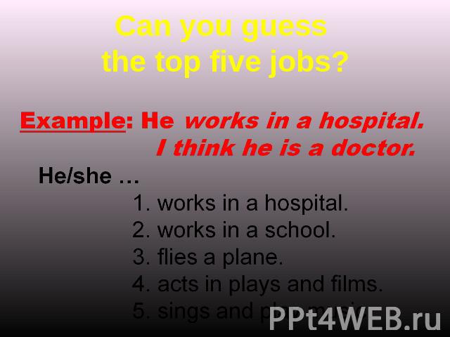 Can you guess the top five jobs? Example: He works in a hospital. I think he is a doctor. He/she …works in a hospital.works in a school.flies a plane.acts in plays and films.sings and play music.