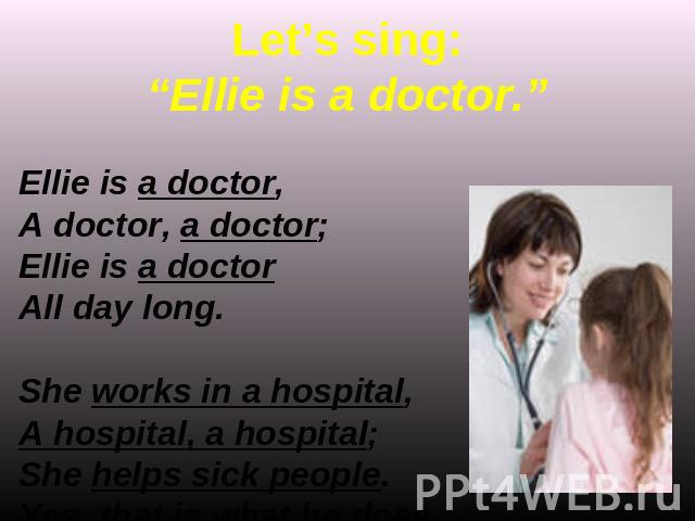 Let’s sing:“Ellie is a doctor.” Ellie is a doctor,A doctor, a doctor;Ellie is a doctorAll day long.She works in a hospital,A hospital, a hospital;She helps sick people.Yes, that is what he does.