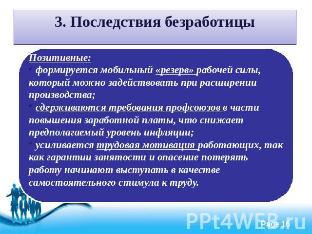 3. Последствия безработицы Позитивные: формируется мобильный «резерв» рабочей силы, который можно задействовать при расширении производства; сдерживаются требования профсоюзов в части повышения заработной платы, что снижает предполагаемый уровень ин…