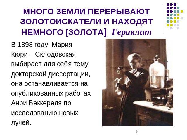 МНОГО ЗЕМЛИ ПЕРЕРЫВАЮТ ЗОЛОТОИСКАТЕЛИ И НАХОДЯТ НЕМНОГО [ЗОЛОТА] Гераклит В 1898 году МарияКюри – Склодовскаявыбирает для себя темудокторской диссертации,она останавливается наопубликованных работахАнри Беккереля поисследованию новыхлучей.