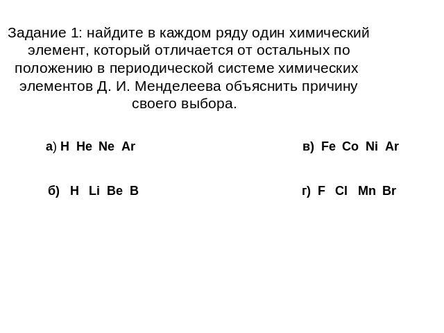 Задание 1: найдите в каждом ряду один химический элемент, который отличается от остальных по положению в периодической системе химических элементов Д. И. Менделеева объяснить причину своего выбора. а) H He Ne Ar в) Fe Co Ni Arб) H Li Be B г) F Cl Mn Br