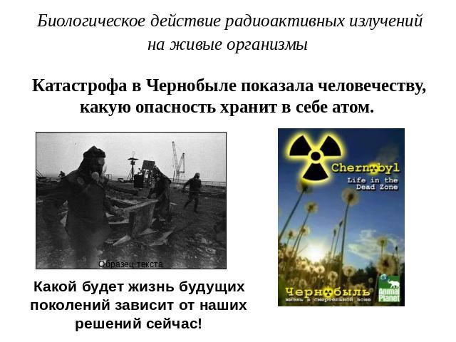 Биологическое действие радиоактивных излученийна живые организмы Катастрофа в Чернобыле показала человечеству, какую опасность хранит в себе атом. Какой будет жизнь будущих поколений зависит от наших решений сейчас!