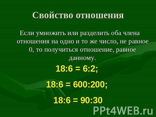 Свойство отношения Если умножить или разделить оба члена отношения на одно и то же число, не равное 0, то получиться отношение, равное данному. 18:6 = 6:2; 18:6 = 600:200; 18:6 = 90:30