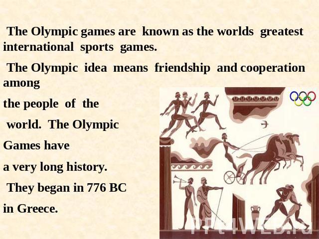 The Olympic games are known as the worlds greatest international sports games. The Olympic idea means friendship and cooperation among the people of the world. The Olympic Games havea very long history. They began in 776 BC in Greece.