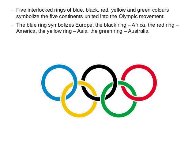 Five interlocked rings of blue, black, red, yellow and green colours symbolize the five continents united into the Olympic movement.The blue ring symbolizes Europe, the black ring – Africa, the red ring – America, the yellow ring – Asia, the green r…